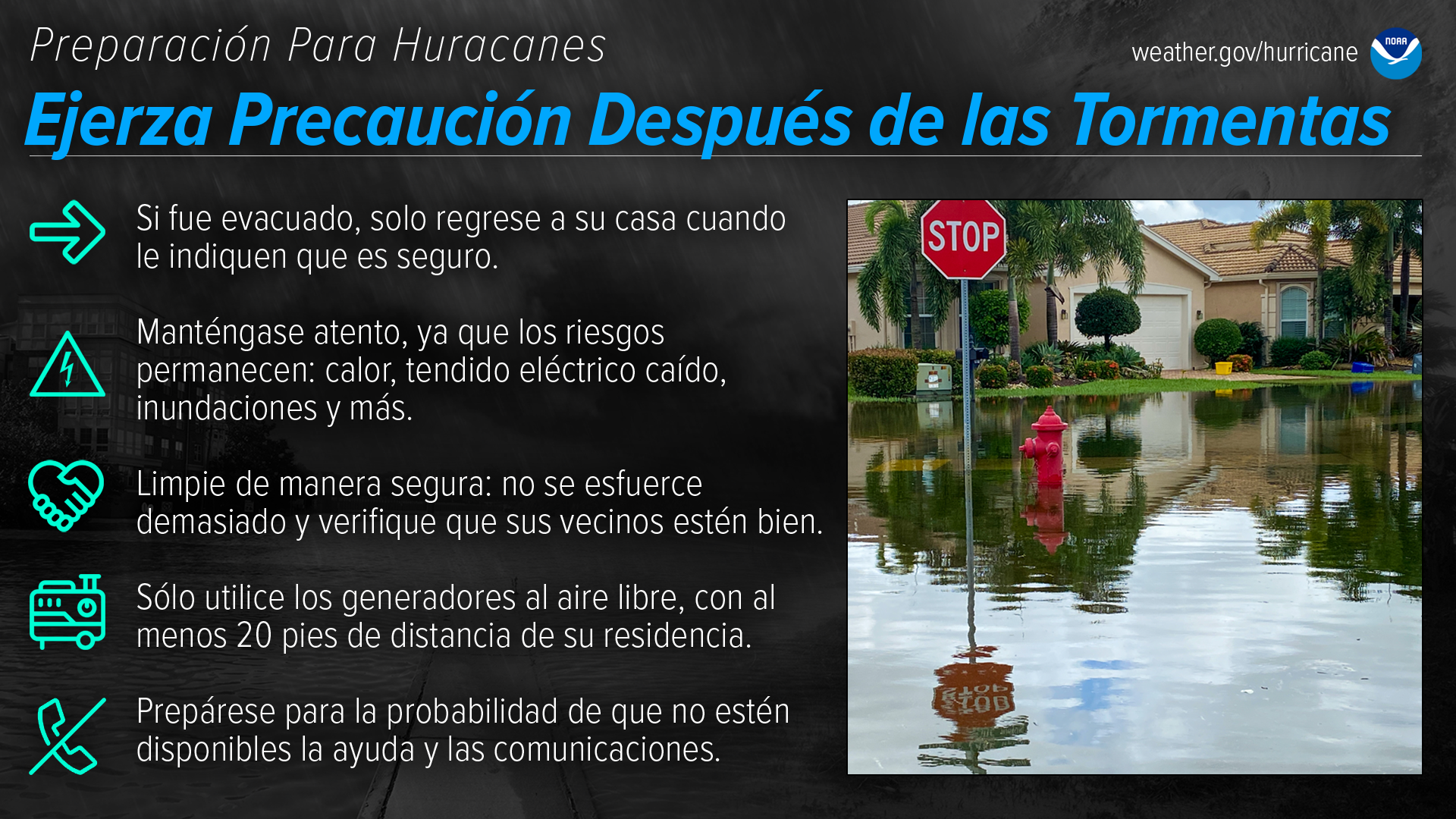Preparación Para Huracanes Ejerza Precaución Después de las Tormentas Si fue evacuado, solo regrese a su casa cuando le indiquen que es seguro. Manténgase atento, ya que los riesgos permanecen: calor, tendido eléctrico caído, inundaciones y más. Limpie de manera segura: no se esfuerce demasiado y verifique que sus vecinos estén bien. Sólo utilice los generadores al aire libre, con al menos 20 pies de distancia de su residencia. Prepárese para la probabilidad de que no estén disponibles la ayuda y las comuni